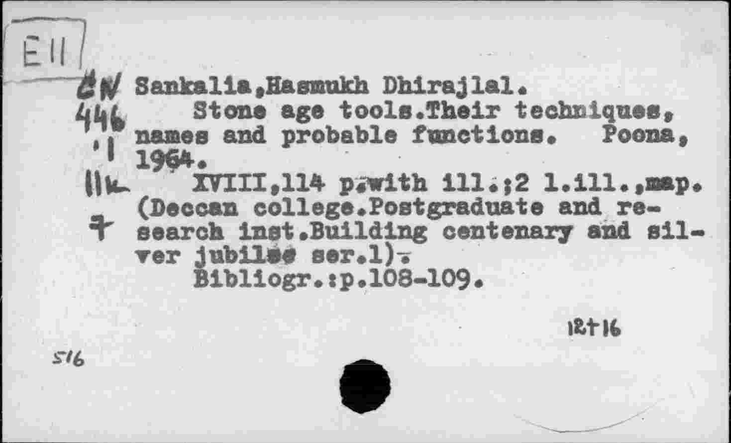 ﻿Sankalia,Hasmukh Dhirajlal.
âbL Stone age tools.Their techniques,
,, names and probable functions* Poona, I 1^54. 9
OХПІІ, 114 piwith ill.j2 1.111.,map
(Deccan college.Postgraduate and re-
T search inst .Building centenary and sil
▼er jubilee ser.l).
Bibliogr.tp.108-109.
At
